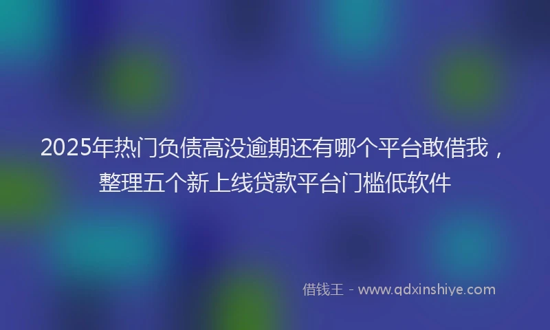 2025年热门负债高没逾期还有哪个平台敢借我，整理五个新上线贷款平台门槛低软件