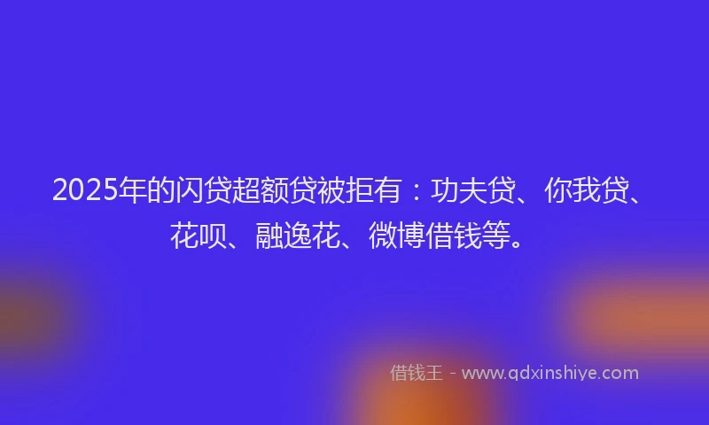 2025年的闪贷超额贷被拒有：功夫贷、你我贷、花呗、融逸花、微博借钱等。