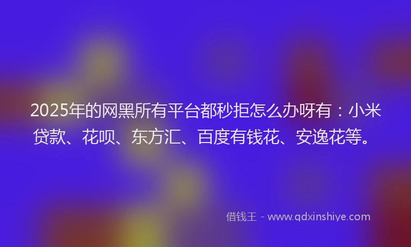 2025年的网黑所有平台都秒拒怎么办呀有：小米贷款、花呗、东方汇、百度有钱花、安逸花等。