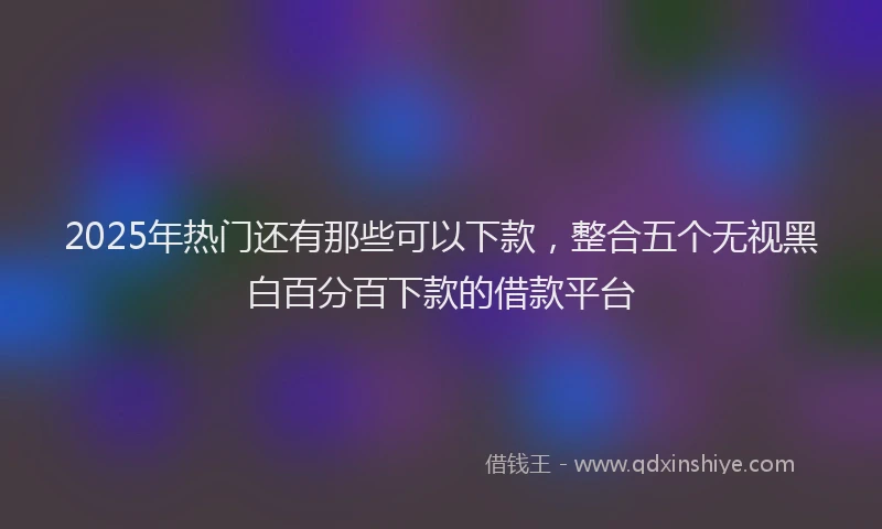2025年热门还有那些可以下款，整合五个无视黑白百分百下款的借款平台