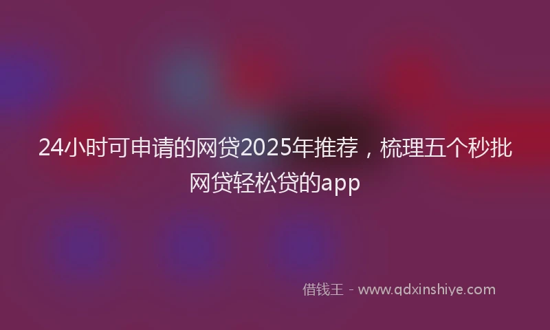 24小时可申请的网贷2025年推荐，梳理五个秒批网贷轻松贷的app