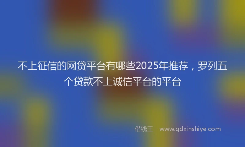 不上征信的网贷平台有哪些2025年推荐，罗列五个贷款不上诚信平台的平台