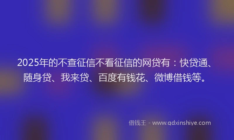 2025年的不查征信不看征信的网贷有：快贷通、随身贷、我来贷、百度有钱花、微博借钱等。