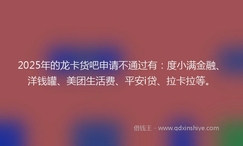 2025年的龙卡货吧申请不通过有：度小满金融、洋钱罐、美团生活费、平安i贷、拉卡拉等。