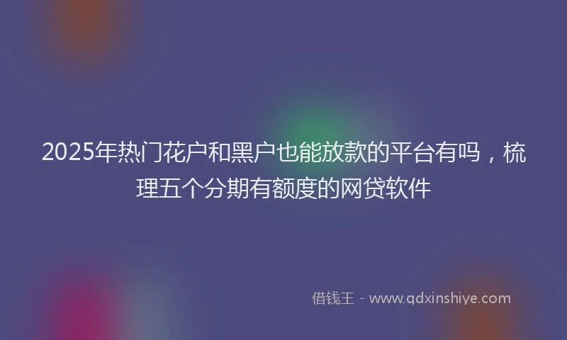 2025年热门花户和黑户也能放款的平台有吗，梳理五个分期有额度的网贷软件