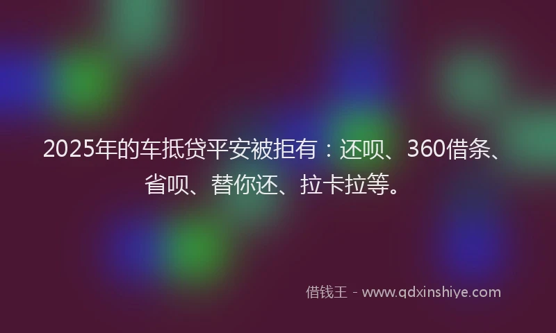 2025年的车抵贷平安被拒有：还呗、360借条、省呗、替你还、拉卡拉等。