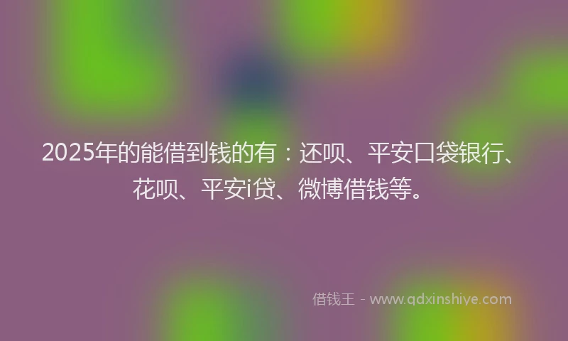 2025年的能借到钱的有：还呗、平安口袋银行、花呗、平安i贷、微博借钱等。