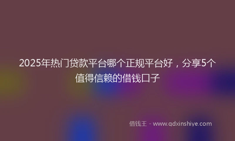 2025年热门贷款平台哪个正规平台好，分享5个值得信赖的借钱口子