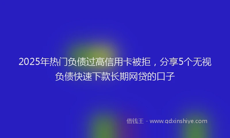 2025年热门负债过高信用卡被拒，分享5个无视负债快速下款长期网贷的口子