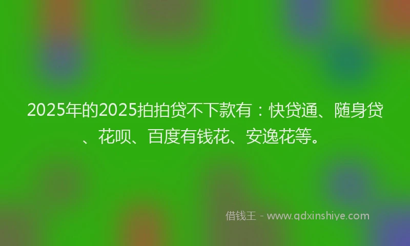 2025年的2025拍拍贷不下款有：快贷通、随身贷、花呗、百度有钱花、安逸花等。