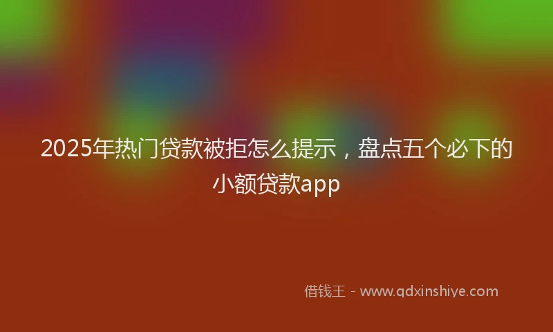 2025年热门贷款被拒怎么提示，盘点五个必下的小额贷款app