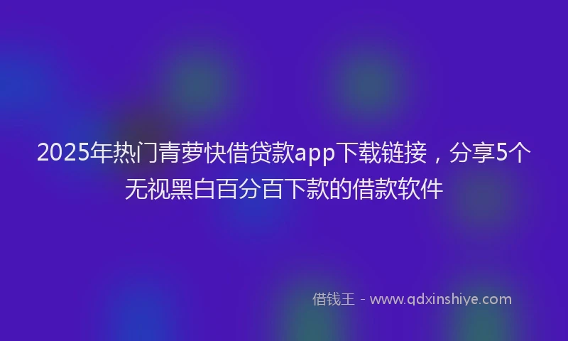 2025年热门青萝快借贷款app下载链接，分享5个无视黑白百分百下款的借款软件