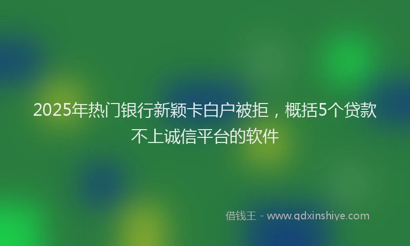 2025年热门银行新颖卡白户被拒，概括5个贷款不上诚信平台的软件