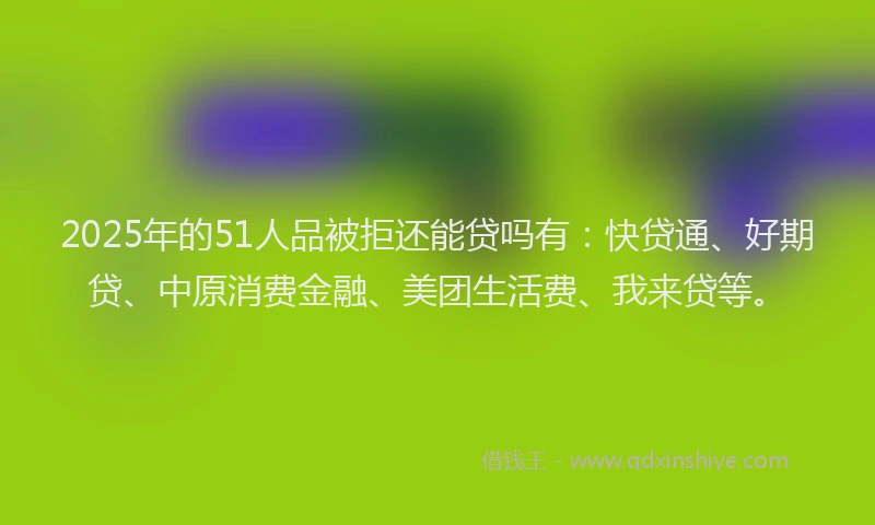 2025年的51人品被拒还能贷吗有：快贷通、好期贷、中原消费金融、美团生活费、我来贷等。