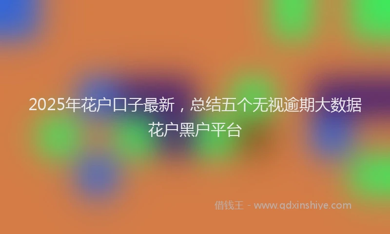 2025年花户口子最新，总结五个无视逾期大数据花户黑户平台