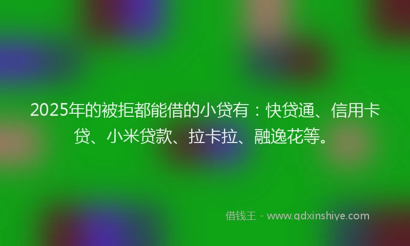 2025年的被拒都能借的小贷有：快贷通、信用卡贷、小米贷款、拉卡拉、融逸花等。