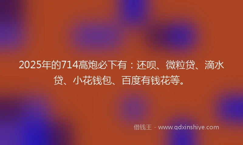 2025年的714高炮必下有：还呗、微粒贷、滴水贷、小花钱包、百度有钱花等。