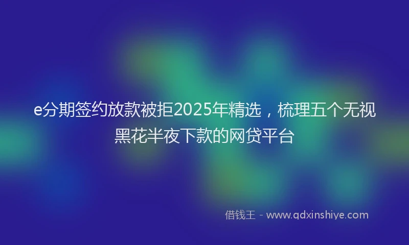 e分期签约放款被拒2025年精选，梳理五个无视黑花半夜下款的网贷平台