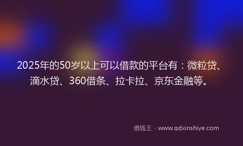 2025年的50岁以上可以借款的平台有：微粒贷、滴水贷、360借条、拉卡拉、京东金融等。