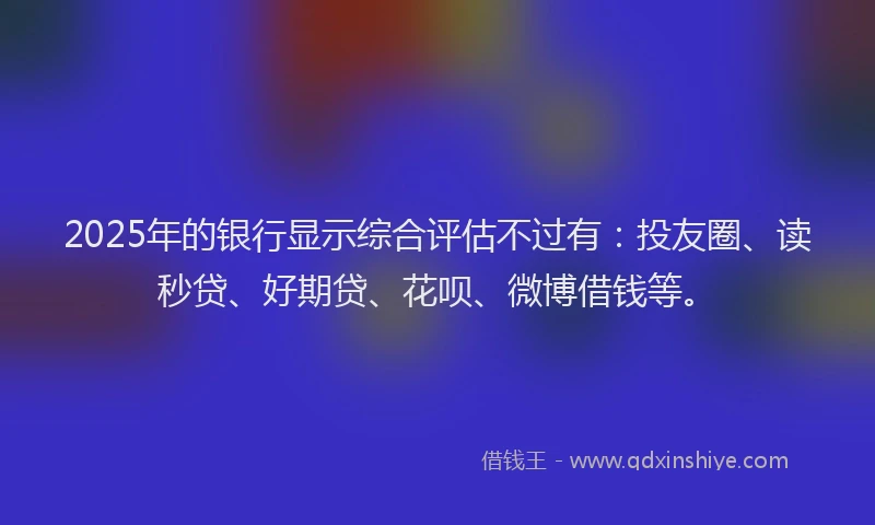 2025年的银行显示综合评估不过有：投友圈、读秒贷、好期贷、花呗、微博借钱等。