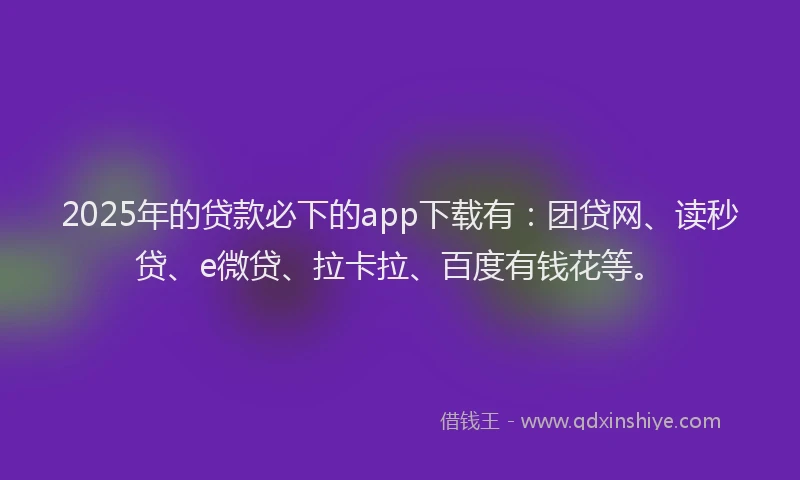 2025年的贷款必下的app下载有：团贷网、读秒贷、e微贷、拉卡拉、百度有钱花等。