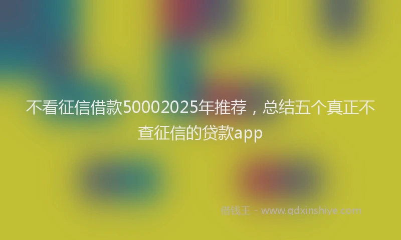 不看征信借款50002025年推荐，总结五个真正不查征信的贷款app