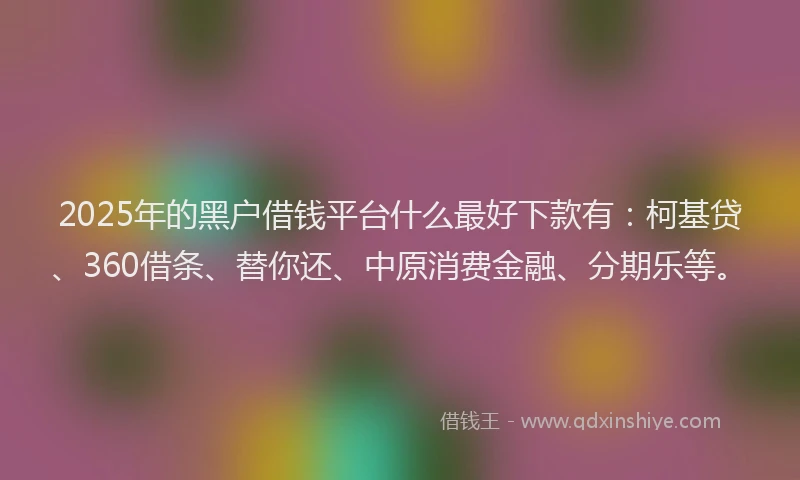 2025年的黑户借钱平台什么最好下款有：柯基贷、360借条、替你还、中原消费金融、分期乐等。