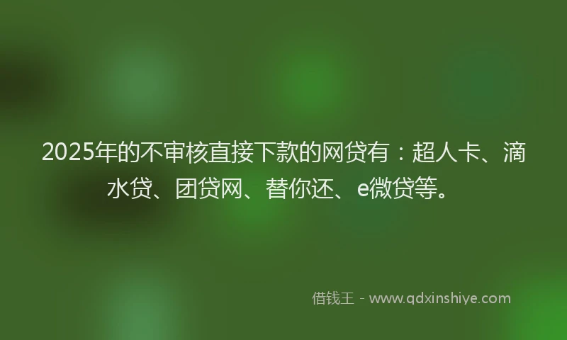 2025年的不审核直接下款的网贷有：超人卡、滴水贷、团贷网、替你还、e微贷等。