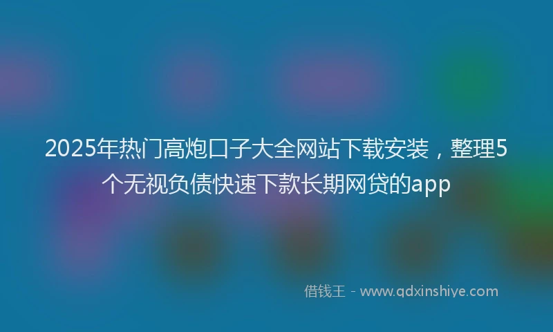 2025年热门高炮口子大全网站下载安装，整理5个无视负债快速下款长期网贷的app
