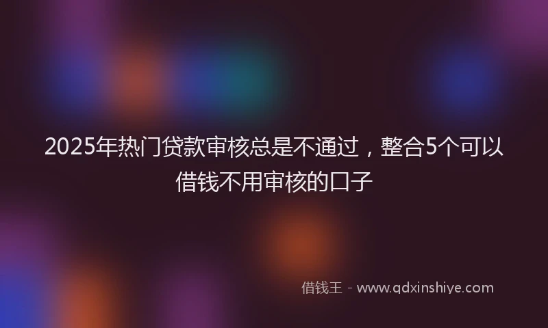 2025年热门贷款审核总是不通过，整合5个可以借钱不用审核的口子