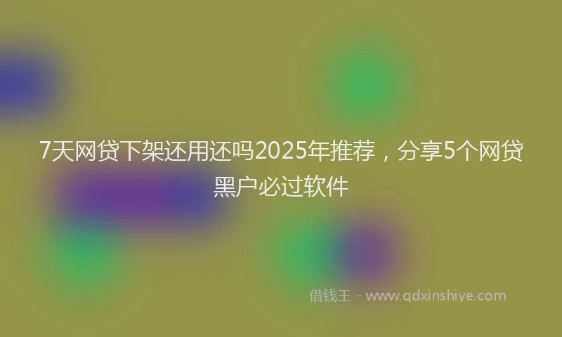 7天网贷下架还用还吗2025年推荐，分享5个网贷黑户必过软件