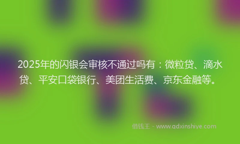 2025年的闪银会审核不通过吗有：微粒贷、滴水贷、平安口袋银行、美团生活费、京东金融等。
