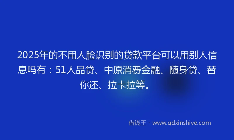2025年的不用人脸识别的贷款平台可以用别人信息吗有：51人品贷、中原消费金融、随身贷、替你还、拉卡拉等。