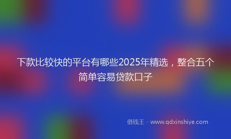 下款比较快的平台有哪些2025年精选，整合五个简单容易贷款口子
