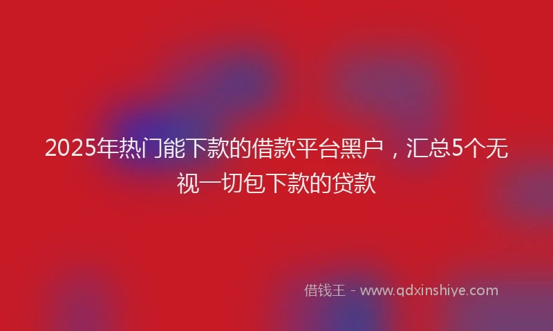 2025年热门能下款的借款平台黑户，汇总5个无视一切包下款的贷款
