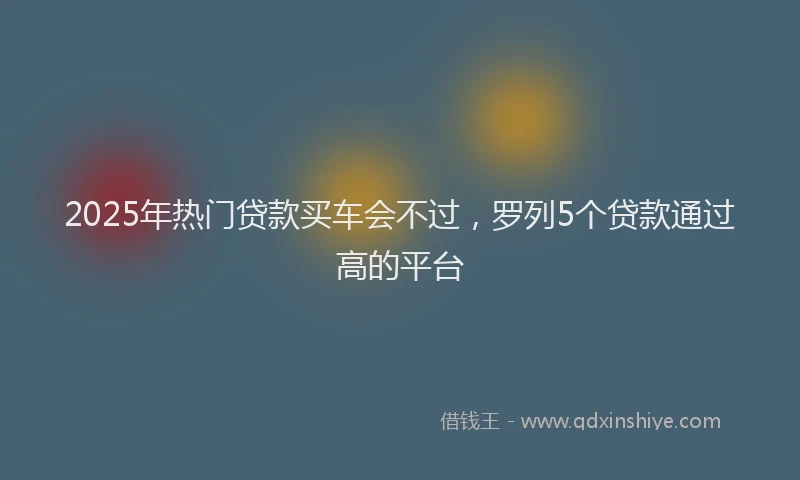 2025年热门贷款买车会不过，罗列5个贷款通过高的平台