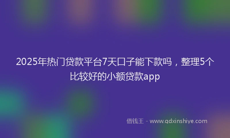 2025年热门贷款平台7天口子能下款吗，整理5个比较好的小额贷款app