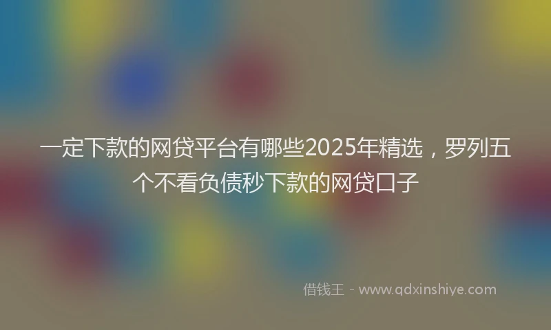 一定下款的网贷平台有哪些2025年精选，罗列五个不看负债秒下款的网贷口子