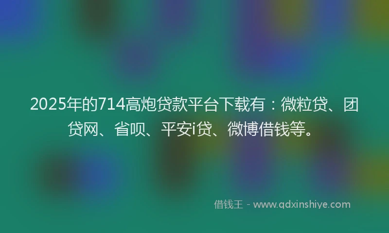 2025年的714高炮贷款平台下载有：微粒贷、团贷网、省呗、平安i贷、微博借钱等。