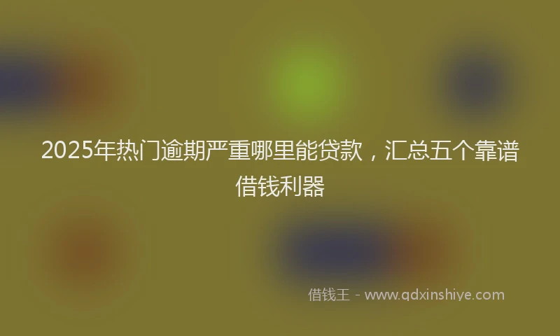 2025年热门逾期严重哪里能贷款，汇总五个靠谱借钱利器
