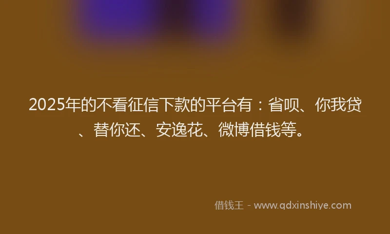 2025年的不看征信下款的平台有：省呗、你我贷、替你还、安逸花、微博借钱等。