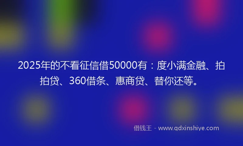 2025年的不看征信借50000有：度小满金融、拍拍贷、360借条、惠商贷、替你还等。