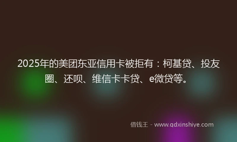 2025年的美团东亚信用卡被拒有：柯基贷、投友圈、还呗、维信卡卡贷、e微贷等。