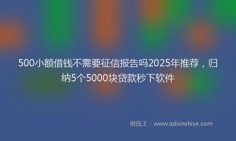 500小额借钱不需要征信报告吗2025年推荐，归纳5个5000块贷款秒下软件