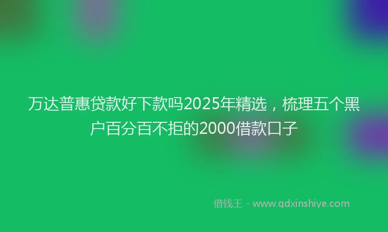 万达普惠贷款好下款吗2025年精选，梳理五个黑户百分百不拒的2000借款口子