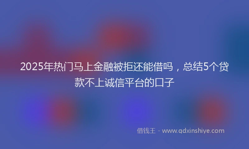 2025年热门马上金融被拒还能借吗，总结5个贷款不上诚信平台的口子