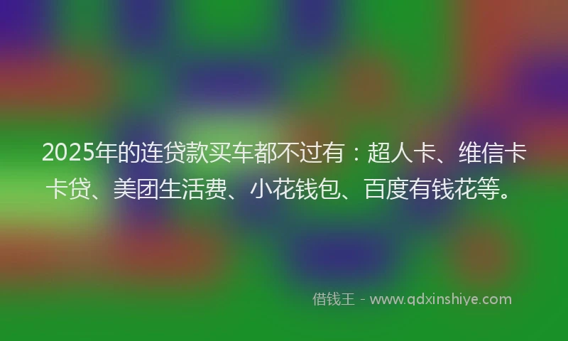 2025年的连贷款买车都不过有：超人卡、维信卡卡贷、美团生活费、小花钱包、百度有钱花等。