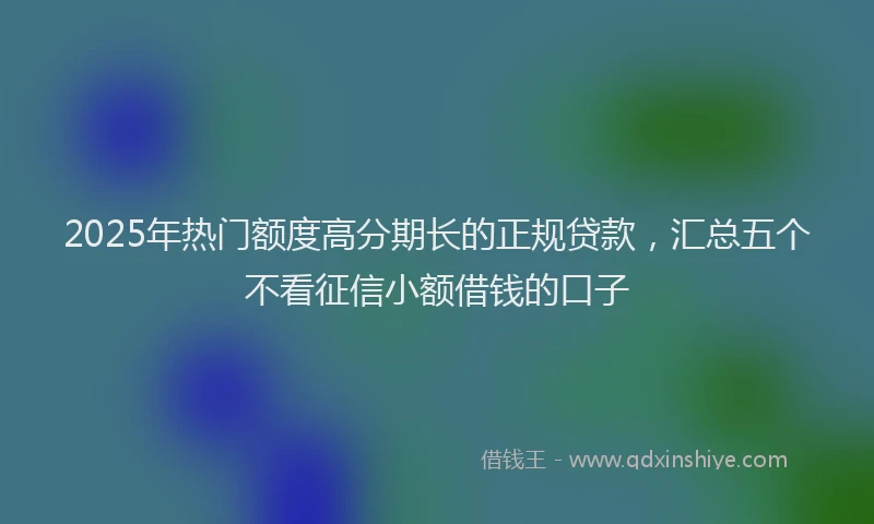 2025年热门额度高分期长的正规贷款，汇总五个不看征信小额借钱的口子