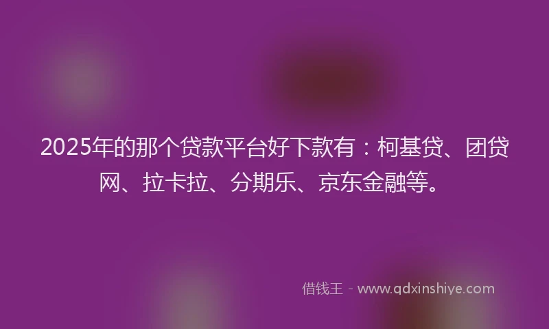 2025年的那个贷款平台好下款有：柯基贷、团贷网、拉卡拉、分期乐、京东金融等。