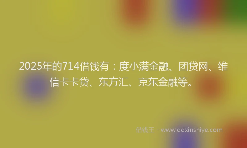 2025年的714借钱有：度小满金融、团贷网、维信卡卡贷、东方汇、京东金融等。